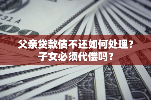 武汉父亲贷款债不还如何处理？子女必须代偿吗？